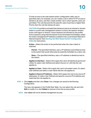 Page 151Security
Management Access Profile Rules
Cisco Small Business SG200 Series 8-port Smart Switch 151
10
 
To limit access to the web-based switch configuration utility only to 
specified users, for example, you can create a rule in which HTTP access is 
denied to all users, and then create another rule in which specific users are 
permitted. The rule that permits the specific users must have a higher Rule 
Priority than the rule that denies all users.
CAUTION: If a profile is activated that denies access...