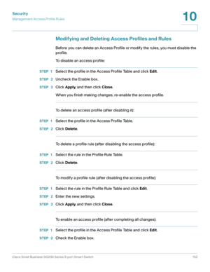 Page 152Security
Management Access Profile Rules
Cisco Small Business SG200 Series 8-port Smart Switch 152
10
 
Modifying and Deleting Access Profiles and Rules
Before you can delete an Access Profile or modify the rules, you must disable the 
profile.
To disable an access profile:
STEP 1Select the profile in the Access Profile Table and click Edit.
STEP  2Uncheck the Enable box. 
STEP  3Click Apply, and then click Close.
When you finish making changes, re-enable the access profile.
To delete an access profile...