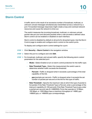 Page 154Security
Storm Control
Cisco Small Business SG200 Series 8-port Smart Switch 154
10
 
Storm Control
A traffic storm is the result of an excessive number of broadcast, multicast, or 
unknown unicast messages simultaneously transmitted across a network by a 
port. Forwarded message responses might create a loop and overload network 
resources and cause the network to time-out.
The switch measures the incoming broadcast, multicast, or unknown unicast 
packet rate per port and discards packets when a rate...