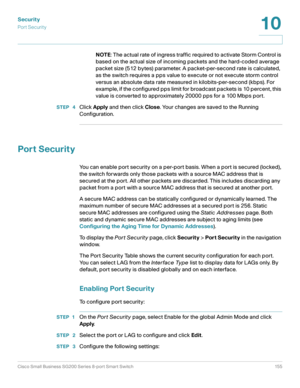 Page 155Security
Por t Securit y
Cisco Small Business SG200 Series 8-port Smart Switch 155
10
 
NOTE: The actual rate of ingress traffic required to activate Storm Control is 
based on the actual size of incoming packets and the hard-coded average 
packet size (512 bytes) parameter. A packet-per-second rate is calculated, 
as the switch requires a pps value to execute or not execute storm control 
versus an absolute data rate measured in kilobits-per-second (kbps). For 
example, if the configured pps limit for...