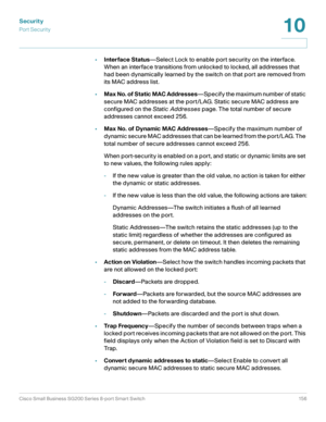 Page 156Security
Por t Securit y
Cisco Small Business SG200 Series 8-port Smart Switch 156
10
 
•Interface Status—Select Lock to enable port security on the interface. 
When an interface transitions from unlocked to locked, all addresses that 
had been dynamically learned by the switch on that port are removed from 
its MAC address list.
•Max No. of Static MAC Addresses—Specify the maximum number of static 
secure MAC addresses at the port/LAG. Static secure MAC address are 
configured on the Static Addresses...