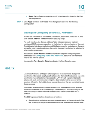 Page 157Security
802.1X
Cisco Small Business SG200 Series 8-port Smart Switch 157
10
 
•Reset Port—Select to reset the port if it has been shut down by the Port 
Security feature.
STEP  4Click Apply and then click Close. Your changes are saved to the Running 
Configuration.
Viewing and Configuring Secure MAC Addresses
To view the current list of secure MAC addresses, associated ports, and VLANs, 
click Secure Address Table on the Por t Security page.
For each interface, the Secure Address Table lists each...