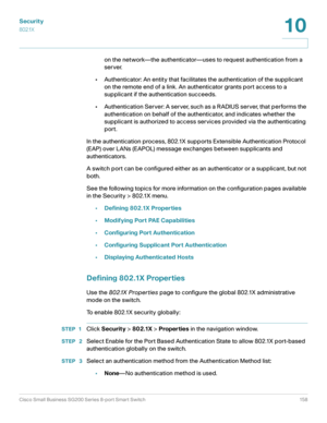 Page 158Security
802.1X
Cisco Small Business SG200 Series 8-port Smart Switch 158
10
 
on the network—the authenticator—uses to request authentication from a 
server.
• Authenticator: An entity that facilitates the authentication of the supplicant 
on the remote end of a link. An authenticator grants port access to a 
supplicant if the authentication succeeds. 
• Authentication Server: A server, such as a RADIUS server, that performs the 
authentication on behalf of the authenticator, and indicates whether the...