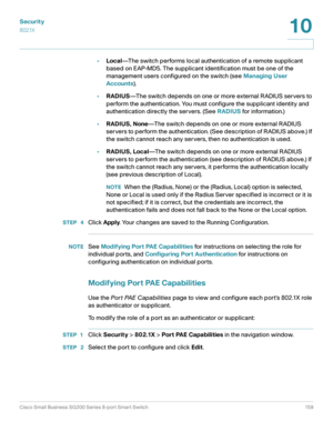 Page 159Security
802.1X
Cisco Small Business SG200 Series 8-port Smart Switch 159
10
 
•Local—The switch performs local authentication of a remote supplicant 
based on EAP-MD5. The supplicant identification must be one of the 
management users configured on the switch (see Managing User 
Accounts).
•RADIUS—The switch depends on one or more external RADIUS servers to 
perform the authentication. You must configure the supplicant identity and 
authentication directly the servers. (See RADIUS for information.)...