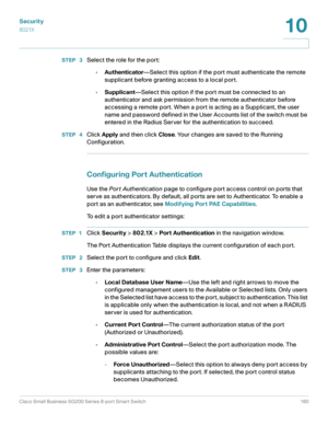 Page 160Security
802.1X
Cisco Small Business SG200 Series 8-port Smart Switch 160
10
 
STEP  3Select the role for the port:
•Authenticator—Select this option if the port must authenticate the remote 
supplicant before granting access to a local port. 
•Supplicant—Select this option if the port must be connected to an 
authenticator and ask permission from the remote authenticator before 
accessing a remote port. When a port is acting as a Supplicant, the user 
name and password defined in the User Accounts list...