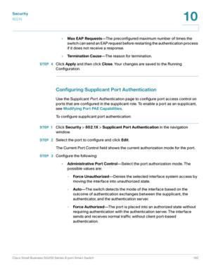 Page 162Security
802.1X
Cisco Small Business SG200 Series 8-port Smart Switch 162
10
 
•Max EAP Requests—The preconfigured maximum number of times the 
switch can send an EAP request before restarting the authentication process 
if it does not receive a response. 
•Te r m i n a t i o n  C a u s e—The reason for termination.
STEP  4Click Apply and then click Close. Your changes are saved to the Running 
Configuration.
Configuring Supplicant Port Authentication
Use the Supplicant Por t Authentication page to...