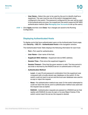 Page 163Security
802.1X
Cisco Small Business SG200 Series 8-port Smart Switch 163
10
 
•User Name—Select the user to be used by the port to identify itself as a 
supplicant. The user must be one of the switch management users 
configured in the switch. The password configured for the user will be used 
in the authentication process. As a supplicant, the switch supports EAP-MD5 
authentication method. (See Managing User Accounts to set up the users.) 
STEP  4Click Apply and then click Close. Your changes are...