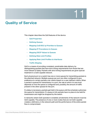 Page 16411
Cisco Small Business SG200 Series 8-port Smart Switch 164
 
Quality of Service
This chapter describes the QoS features of the device.
•QoS Properties
•Defining Queues
•Mapping CoS/802.1p Priorities to Queues
•Mapping IP Precedence to Queues
•Mapping DSCP Values to Queues
•Defining Rate Limit Profiles
•Applying Rate Limit Profiles to Interfaces
•Traffic Shaping
QoS is a means of providing consistent, predictable data delivery by 
distinguishing packets that have strict timing requirements from those...