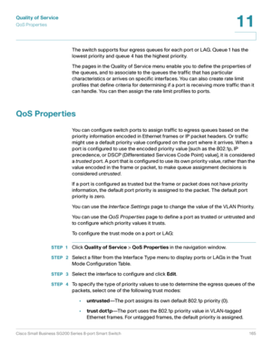 Page 165Quality of Service
QoS Properties
Cisco Small Business SG200 Series 8-port Smart Switch 165
11
 
The switch supports four egress queues for each port or LAG. Queue 1 has the 
lowest priority and queue 4 has the highest priority.
The pages in the Quality of Service menu enable you to define the properties of 
the queues, and to associate to the queues the traffic that has particular 
characteristics or arrives on specific interfaces. You can also create rate limit 
profiles that define criteria for...