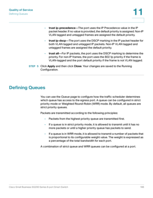 Page 166Quality of Service
Defining Queues
Cisco Small Business SG200 Series 8-port Smart Switch 166
11
 
•trust ip-precedence—The port uses the IP Precedence value in the IP 
packet header. If no value is provided, the default priority is assigned. Non-IP 
VLAN tagged and untagged frames are assigned the default priority.
•trust ip-dscp—The por t uses the DSCP marking in the IP packet header for 
both VLAN tagged and untagged IP packets. Non-IP VLAN tagged and 
untagged frames are assigned the default...