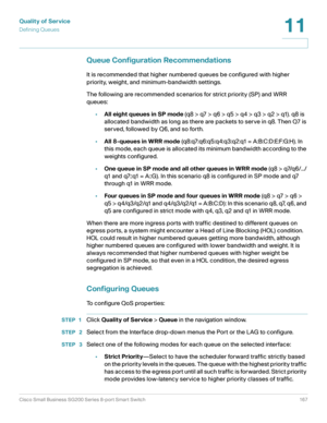 Page 167Quality of Service
Defining Queues
Cisco Small Business SG200 Series 8-port Smart Switch 167
11
 
Queue Configuration Recommendations
It is recommended that higher numbered queues be configured with higher 
priority, weight, and minimum-bandwidth settings.
The following are recommended scenarios for strict priority (SP) and WRR 
queues:
•All eight queues in SP mode (q8 > q7 > q6 > q5 > q4 > q3 > q2 > q1). q8 is 
allocated bandwidth as long as there are packets to serve in q8. Then Q7 is 
served, followed...