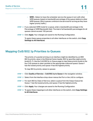 Page 168Quality of Service
Mapping CoS/802.1p Priorities to Queues
Cisco Small Business SG200 Series 8-port Smart Switch 168
11
 
•WRR—Select to have the scheduler service the queue in turn with other 
WRR queues, based on bandwidth percentage of the queue relative to other 
WRR queue s .  (Stri ct queue s c ont inue to b e s er vi c e d  for  a s long as they have 
higher priority traffic.)
STEP  4If you selected WRR mode for a queue, enter a bandwidth percentage in the 
Percentage of WRR Bandwidth field. The...