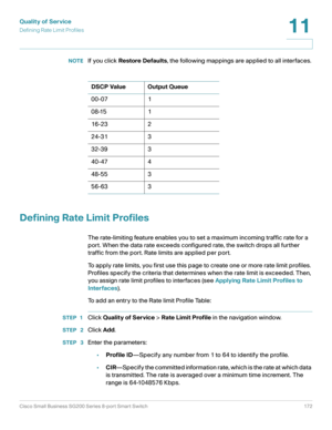 Page 172Quality of Service
Defining Rate Limit Profiles
Cisco Small Business SG200 Series 8-port Smart Switch 172
11
 
NOTEIf you click Restore Defaults, the following mappings are applied to all interfaces.
Defining Rate Limit Profiles
The rate-limiting feature enables you to set a maximum incoming traffic rate for a 
port. When the data rate exceeds configured rate, the switch drops all further 
traffic from the port. Rate limits are applied per port.
To apply rate limits, you first use this page to create one...