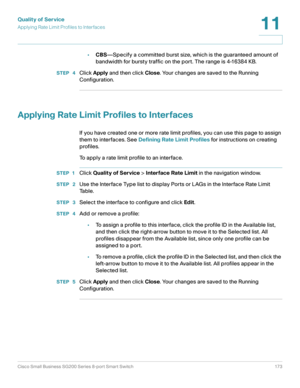 Page 173Quality of Service
Applying Rate Limit Profiles to Interfaces
Cisco Small Business SG200 Series 8-port Smart Switch 173
11
 
•CBS—Specify a committed burst size, which is the guaranteed amount of 
bandwidth for bursty traffic on the port. The range is 4-16384 KB.
STEP  4Click Apply and then click Close. Your changes are saved to the Running 
Configuration.
Applying Rate Limit Profiles to Interfaces
If you have created one or more rate limit profiles, you can use this page to assign 
them to interfaces....