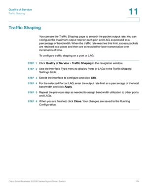 Page 174Quality of Service
Tr a f f i c  S h a p i n g
Cisco Small Business SG200 Series 8-port Smart Switch 174
11
 
Traffic Shaping
You can use the Tr a f f i c  S h a p i n g page to smooth the packet output rate. You can 
configure the maximum output rate for each port and LAG, expressed as a 
percentage of bandwidth. When the traffic rate reaches this limit, excess packets 
are retained in a queue and then are scheduled for later transmission over 
increments of time. 
To configure traffic shaping on a port...