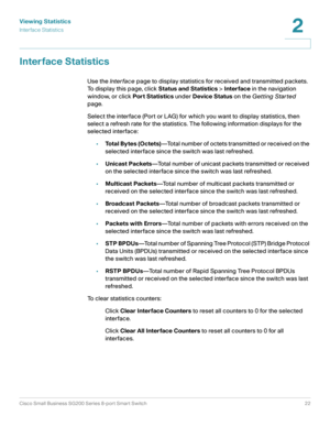 Page 22Viewing Statistics
Inter face Statistics
Cisco Small Business SG200 Series 8-port Smart Switch22
2
 
Interface Statistics
Use the Inter face page to display statistics for received and transmitted packets. 
To display this page, click Status and Statistics > Interface in the navigation 
window, or click Port Statistics under Device Status on the Getting Star ted 
page.
Select the interface (Port or LAG) for which you want to display statistics, then 
select a refresh rate for the statistics. The...