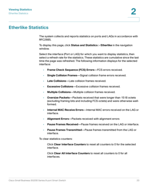 Page 23Viewing Statistics
Etherlike Statistics
Cisco Small Business SG200 Series 8-port Smart Switch23
2
 
Etherlike Statistics
The system collects and reports statistics on ports and LAGs in accordance with 
RFC2665. 
To display this page, click Status and Statistics > Etherlike in the navigation 
window.
Select the interface (Port or LAG) for which you want to display statistics, then 
select a refresh rate for the statistics. These statistics are cumulative since the last 
time the page was refreshed. The...