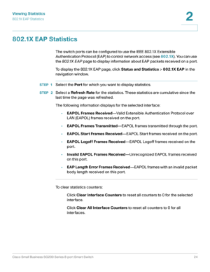 Page 24Viewing Statistics
802.1X EAP Statistics
Cisco Small Business SG200 Series 8-port Smart Switch24
2
 
802.1X EAP Statistics
The switch ports can be configured to use the IEEE 802.1X Extensible 
Authentication Protocol (EAP) to control network access (see 802.1X). You can use 
the 802.1X EAP page to display information about EAP packets received on a port.
To display the 802.1X EAP page, click Status and Statistics > 802.1X EAP in the 
navigation window.
STEP 1Select the Port for which you want to display...