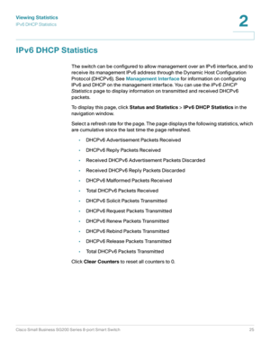 Page 25Viewing Statistics
IPv6 DHCP Statistics
Cisco Small Business SG200 Series 8-port Smart Switch25
2
 
IPv6 DHCP Statistics
The switch can be configured to allow management over an IPv6 interface, and to 
receive its management IPv6 address through the Dynamic Host Configuration 
Protocol (DHCPv6). See Management Interface for information on configuring 
IPv6 and DHCP on the management interface. You can use the IPv6 DHCP 
Statistics page to display information on transmitted and received DHCPv6 
packets....