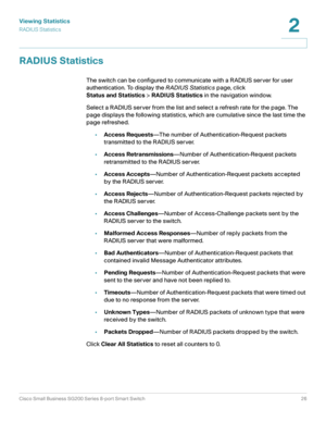 Page 26Viewing Statistics
RADIUS Statistics
Cisco Small Business SG200 Series 8-port Smart Switch26
2
 
RADIUS Statistics
The switch can be configured to communicate with a RADIUS server for user 
authentication. To display the RADIUS Statistics page, click 
Status and Statistics> RADIUS Statistics in the navigation window.
Select a RADIUS server from the list and select a refresh rate for the page. The 
page displays the following statistics, which are cumulative since the last time the 
page refreshed....