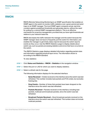 Page 27Viewing Statistics
RMON
Cisco Small Business SG200 Series 8-port Smart Switch27
2
 
RMON
RMON (Remote Networking Monitoring) is an SNMP specification that enables an 
SNMP agent in the switch to monitor traffic statistics over a given period and send 
traps to an SNMP manager. The local SNMP agent compares actual, real-time 
counters against predefined thresholds and generates alarms, without the need 
for polling by a central SNMP management platform. This is an effective 
mechanism for proactive...