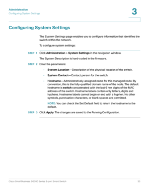 Page 33Administration
Configuring System Settings
Cisco Small Business SG200 Series 8-port Smart Switch33
3
 
Configuring System Settings
The System Settings page enables you to configure information that identifies the 
switch within the network.
To configure system settings:
STEP 1Click Administration > System Settings in the navigation window.
The System Description is hard-coded in the firmware.
STEP  2Enter the parameters:
•System Location—Description of the physical location of the switch.
•System...