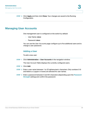 Page 39Administration
Managing User Accounts
Cisco Small Business SG200 Series 8-port Smart Switch39
3
 
STEP  4Click Apply and then click Close. Your changes are saved to the Running 
Configuration.
Managing User Accounts
One management user is configured on the switch by default:
•User Name: cisco
•Password: cisco
You can use the User Accounts page configure up to five additional users and to 
change a user password.
Adding a User
To add a new user:
STEP 1Click Administration > User Accounts in the navigation...