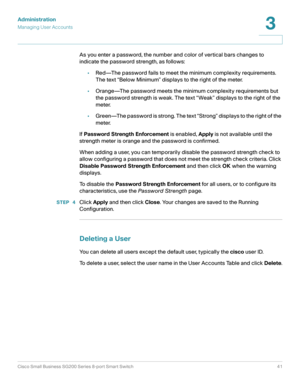 Page 41Administration
Managing User Accounts
Cisco Small Business SG200 Series 8-port Smart Switch41
3
 
As you enter a password, the number and color of vertical bars changes to 
indicate the password strength, as follows:
•Red—The password fails to meet the minimum complexity requirements. 
The text “Below Minimum” displays to the right of the meter.
•Orange—The password meets the minimum complexity requirements but 
the password strength is weak. The text “Weak” displays to the right of the 
meter....