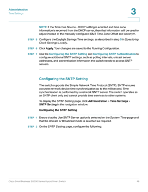 Page 46Administration
Ti m e  S e t t i n g s
Cisco Small Business SG200 Series 8-port Smart Switch46
3
 
NOTE: If the Timezone Source - DHCP setting is enabled and time zone 
information is received from the DHCP ser ver, then that information will be used to 
adjust instead of the manually configured GMT Time Zone Offset and Acronym.
STEP  5Configure the Daylight Savings Time settings, as described in step 5 in Specifying 
Clock Set tings Locally.
STEP  6Click Apply. Your changes are saved to the Running...