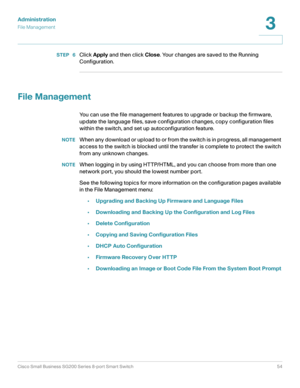 Page 54Administration
File Management
Cisco Small Business SG200 Series 8-port Smart Switch54
3
 
STEP  6Click Apply and then click Close. Your changes are saved to the Running 
Configuration.
File Management
You can use the file management features to upgrade or backup the firmware, 
update the language files, save configuration changes, copy configuration files 
within the switch, and set up autoconfiguration feature.
NOTEWhen any download or upload to or from the switch is in progress, all management 
access...