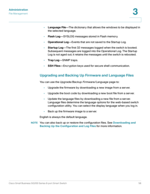 Page 56Administration
File Management
Cisco Small Business SG200 Series 8-port Smart Switch56
3
 
•Language File—The dictionary that allows the windows to be displayed in 
the selected language. 
•Flash Log—SYSLOG messages stored in Flash memory.
•Operational Log—Events that are not saved to the Startup Log.
•Startup Log—The first 32 messages logged when the switch is booted. 
Subsequent messages are logged into the Operational Log. The Startup 
Log is not aged out; it retains the messages until the switch is...