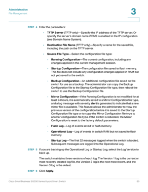 Page 60Administration
File Management
Cisco Small Business SG200 Series 8-port Smart Switch60
3
 
STEP  4Enter the parameters:
•TFTP Server (TFTP only)—Specify the IP address of the TFTP server. Or 
specify the server ’s domain name if DNS is enabled in the IP configuration 
(see Domain Name System).
•Destination File Name (TFTP only)—Specify a name for the saved file, 
including the path on the TFTP server.
•Source File Type—Select the configuration file type:
-Running Configuration—The current configuration,...