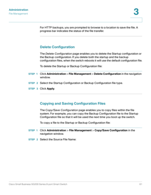 Page 61Administration
File Management
Cisco Small Business SG200 Series 8-port Smart Switch61
3
 
For HTTP backups, you are prompted to browse to a location to save the file. A 
progress bar indicates the status of the file transfer.
Delete Configuration
The Delete Configuration page enables you to delete the Startup configuration or 
the Backup configuration. If you delete both the startup and the backup 
configuration files, when the switch reboots it will use the default configuration file.
To delete the...