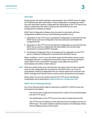 Page 63Administration
File Management
Cisco Small Business SG200 Series 8-port Smart Switch63
3
 
Overview
During startup, the switch attempts communication with a DCHP server to obtain 
its IP address and other information. If Auto Configuration is enabled, the switch 
may also download a startup configuration file, depending on the TFTP server and 
startup configuration file name it receives from the DHCP server. Auto 
Configuration is enabled by default. 
DHCP Auto Configuration initiates when the switch is...