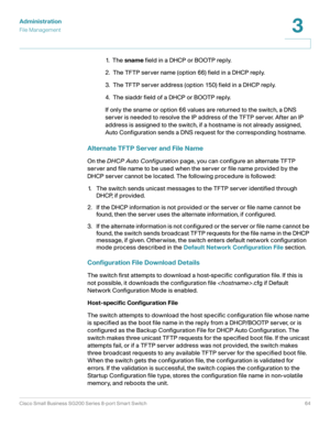 Page 64Administration
File Management
Cisco Small Business SG200 Series 8-port Smart Switch64
3
 
1.  T h e  sname field in a DHCP or BOOTP reply.
2.  The TFTP server name (option 66) field in a DHCP reply.
3.  The TFTP server address (option 150) field in a DHCP reply.
4.  The siaddr field of a DHCP or BOOTP reply.
If only the sname or option 66 values are returned to the switch, a DNS 
server is needed to resolve the IP address of the TFTP server. After an IP 
address is assigned to the switch, if a hostname...