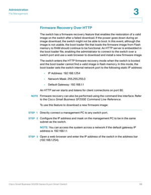 Page 69Administration
File Management
Cisco Small Business SG200 Series 8-port Smart Switch69
3
 
Firmware Recovery Over HTTP
The switch has a firmware recovery feature that enables the restoration of a valid 
image on the switch after a failed download. If the power goes down during an 
image download, the switch might not be able to boot. In this event, although the 
image is not usable, the boot loader file that loads the firmware image from Flash 
memor y to R AM should continue to be functional. An HTTP...