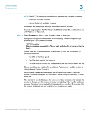 Page 70Administration
File Management
Cisco Small Business SG200 Series 8-port Smart Switch70
3
 
NOTE: The HTTP firmware recovery features supports the following browsers:
•Firefox 3.0 and later versions
•Internet Explorer 6 and later versions
A Firmware Recovery page displays. No authentication is required.
The web page displays the PIC VID (product ID and vendor ID), serial number, and 
MAC Address of the switch. 
STEP  4Select Browse and select a valid firmware image to download. 
A progress bar appears...