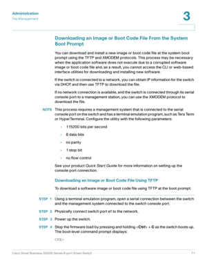 Page 71Administration
File Management
Cisco Small Business SG200 Series 8-port Smart Switch71
3
 
Downloading an Image or Boot Code File From the System 
Boot Prompt
You can download and install a new image or boot code file at the system boot 
prompt using the TFTP and XMODEM protocols. This process may be necessary 
when the application software does not execute due to a corrupted software 
image or boot code file and, as a result, you cannot access the CLI or web-based 
interface utilities for downloading...
