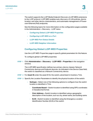 Page 82Administration
LLDP-MED
Cisco Small Business SG200 Series 8-port Smart Switch82
3
 
The switch supports the LLDP Media Endpoint Discovery (LLDP-MED) extensions 
to the LLDP protocol. LLDP-MED enables auto-discovery of LAN policies, device 
location, and other device characteristics, and automates management of Power-
over-Ethernet (PoE) endpoints.
Se e the following topic s for more information on the configuration pages available 
in the Administration > Discovery - LLDP menu:
•Configuring Global...