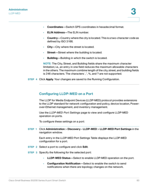 Page 83Administration
LLDP-MED
Cisco Small Business SG200 Series 8-port Smart Switch83
3
 
•Coordinates—Switch GPS coordinates in hexadecimal format.
•ELIN Address—The ELIN number.
•Country—Country where the city is located. This is a two-character code as 
defined by ISO 3166.
•City—City where the street is located.
•Street—Street where the building is located.
•Building—Building in which the switch is located.
NOTE: The City, Street, and Building fields share the maximum character 
limitation; i.e., an entry...