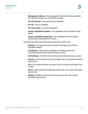 Page 86Administration
LLDP-MED
Cisco Small Business SG200 Series 8-port Smart Switch86
3
 
•Management Address—The management interface IP address (see the 
IPv4 Interface page or the IPv6 Interface page).
•Port ID SubType—The type of the port identifier.
•Port ID—The port identifier.
•Port Description—The port description.
•System Capabilities Enabled—The capabilities that are enabled on the 
switch.
•System Capabilities Supported—The capabilities that are currently 
advertised as supported by the switch.
The...