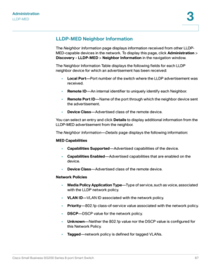 Page 87Administration
LLDP-MED
Cisco Small Business SG200 Series 8-port Smart Switch87
3
 
LLDP-MED Neighbor Information
The Neighbor Information page displays information received from other LLDP-
MED-capable devices in the network. To display this page, click Administration> 
Discovery - LLDP-MED > Neighbor Information in the navigation window.
The Neighbor Information Table displays the following fields for each LLDP 
neighbor device for which an advertisement has been received:
•Local Port—Port number of...