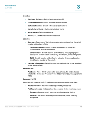 Page 88Administration
LLDP-MED
Cisco Small Business SG200 Series 8-port Smart Switch88
3
 
Inventory
•Hardware Revision—Switch hardware revision ID.
•Firmware Revision—Switch firmware revision number.
•Software Revision—Switch software revision number.
•Manufacturer Name—Switch manufacturer name.
•Model Name—Switch model name.
•Asset ID—LLDP-MED asset ID for the switch.
Location
•Subtype—Select one of the following options to configure how the switch 
location is identified in TLVs:
-Coordinate Based—Switch...