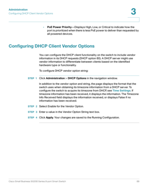 Page 89Administration
Configuring DHCP Client Vendor Options
Cisco Small Business SG200 Series 8-port Smart Switch89
3
 
•PoE Power Priority—Displays High, Low, or Critical to indicate how the 
port is prioritized when there is less PoE power to deliver than requested by 
all powered devices.
Configuring DHCP Client Vendor Options
You can configure the DHCP client functionality on the switch to include vendor 
information in its DHCP requests (DHCP option 60). A DHCP server might use 
vendor information to...