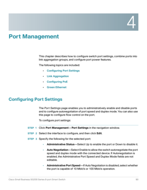 Page 904
Cisco Small Business SG200 Series 8-port Smart Switch90
 
Port Management
This chapter describes how to configure switch port settings, combine ports into 
link aggregation groups, and configure port power features.
The following topics are included:
•Configuring Port Settings
•Link Aggregation
•Configuring PoE
•Green Ethernet
Configuring Port Settings
The Por t Settings page enables you to administratively enable and disable ports 
and to configure autonegotiation of port speed and duplex mode. You...