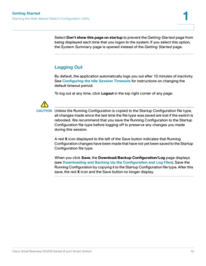 Page 10Getting Started
Starting the Web-Based Switch Configuration Utility
Cisco Small Business SG200 Series 8-port Smart Switch10
1
 
Select Don’t show this page on startup to prevent the Getting Star ted page from 
being displayed each time that you logon to the system. If you select this option, 
the System Summary page is opened instead of the Getting Star ted page.
Logging Out
By default, the application automatically logs you out after 10 minutes of inactivity. 
See Configuring the Idle Session Timeouts...