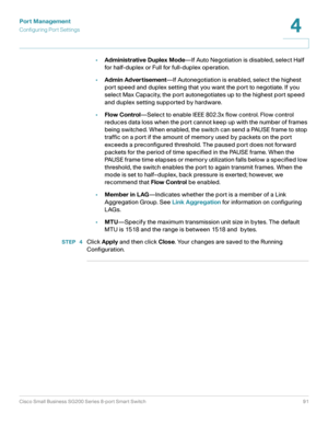 Page 91Port Management
Configuring Port Settings
Cisco Small Business SG200 Series 8-port Smart Switch91
4
 
•Administrative Duplex Mode—If Auto Negotiation is disabled, select Half 
for half-duplex or Full for full-duplex operation.
•Admin Advertisement—If Autonegotiation is enabled, select the highest 
port speed and duplex setting that you want the port to negotiate. If you 
select Max Capacity, the port autonegotiates up to the highest port speed 
and duplex setting supported by hardware.
•Flow...