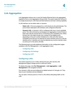 Page 92Port Management
Link Aggregation
Cisco Small Business SG200 Series 8-port Smart Switch92
4
 
Link Aggregation
Link Aggregation allows one or more full-duplex Ethernet links to be aggregated 
together to form a Link Aggregation Group (LAG). The switch treats the LAG as if it 
is a single physical port, with improved fault tolerance and load- sharing capability.
A LAG interface can be either static or dynamic:
•Static LAG—Ports are assigned to a LAG directly by the administrator. The 
ports remain...