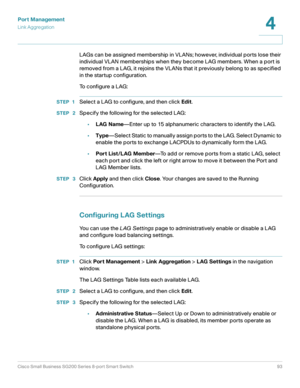 Page 93Port Management
Link Aggregation
Cisco Small Business SG200 Series 8-port Smart Switch93
4
 
LAGs can be assigned membership in VLANs; however, individual ports lose their 
individual VLAN memberships when they become LAG members. When a port is 
removed from a LAG, it rejoins the VLANs that it previously belong to as specified 
in the startup configuration.
To configure a LAG:
STEP 1Select a LAG to configure, and then click Edit.
STEP  2Specify the following for the selected LAG:
•LAG Name—Enter up to...