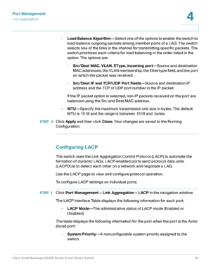 Page 94Port Management
Link Aggregation
Cisco Small Business SG200 Series 8-port Smart Switch94
4
 
•Load Balance Algorithm—Select one of the options to enable the switch to 
load-balance outgoing packets among member ports of a LAG. The switch 
selects one of the links in the channel for transmitting specific packets. The 
switch prioritizes each criteria for load balancing in the order listed in the 
option. The options are:
-Src/Dest MAC, VLAN, EType, incoming port—Source and destination 
MAC addresses, the...